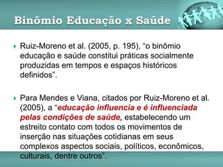 Binômio Educação x Saúde
 Ruiz-Moreno et al. (2005, p. 195), “o binômio
educação e saúde constitui práticas socialmente
produzidas em tempos e espaços históricos
definidos”.
 Para Mendes e Viana, citados por Ruiz-Moreno et al.
(2005), a “educação influencia e é influenciada
pelas condições de saúde, estabelecendo um
estreito contato com todos os movimentos de
inserção nas situações cotidianas em seus
complexos aspectos sociais, políticos, econômicos,
culturais, dentre outros”.
 