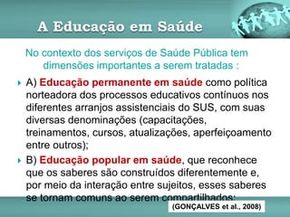 A Educação em Saúde
 A) Educação permanente em saúde como política
norteadora dos processos educativos contínuos nos
diferentes arranjos assistenciais do SUS, com suas
diversas denominações (capacitações,
treinamentos, cursos, atualizações, aperfeiçoamento
entre outros);
 B) Educação popular em saúde, que reconhece
que os saberes são construídos diferentemente e,
por meio da interação entre sujeitos, esses saberes
se tornam comuns ao serem compartilhados;
No contexto dos serviços de Saúde Pública tem
dimensões importantes a serem tratadas :
(GONÇALVES et al., 2008)
 