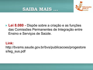 SAIBA MAIS ...
 Lei 8.080 - Dispõe sobre a criação e as funções
das Comissões Permanentes de Integração entre
Ensino e Serviços de Saúde.
Link:
http://bvsms.saude.gov.br/bvs/publicacoes/progestore
s/leg_sus.pdf
 