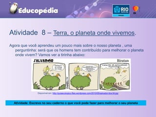 Atividade  8 – Terra, o planeta onde vivemos.Agora que você aprendeu um pouco mais sobre o nosso planeta , uma perguntinha: será que os homens tem contribuído para melhorar o planeta onde vivem? Vamos ver a tirinha abaixo:Disponível em: http://guiaecologico.files.wordpress.com/2010/05/salvador-tira-34.jpgAtividade: Escreva no seu caderno o que você pode fazer para melhorar o seu planeta