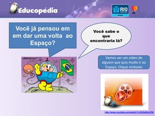 http://www.youtube.com/watch?v=DrXa82roFS0Você já pensou em em dar uma volta  ao Espaço?Você sabe o que encontraria lá?Vamos ver um vídeo de alguem que quis muito ir ao Espaço. Clique embaixo