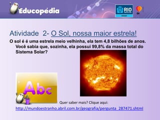 Atividade  2- O Sol, nossa maior estrela!O sol é é uma estrela meio velhinha, ela tem 4,8 bilhões de anos. Você sabia que, sozinha, ela possui 99,8% da massa total do Sistema Solar?Quer saber mais? Clique aqui: http://mundoestranho.abril.com.br/geografia/pergunta_287471.shtml
