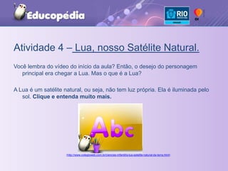 Atividade 4 – Lua, nosso Satélite Natural.Você lembra do vídeo do início da aula? Então, o desejo do personagem principal era chegar a Lua. Mas o que é a Lua?A Lua é um satélite natural, ou seja, não tem luz própria. Ela é iluminada pelo sol. Clique e entenda muito mais. (http://www.colegioweb.com.br/ciencias-infantil/a-lua-satelite-natural-da-terra.html)