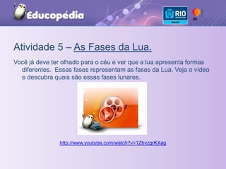 Atividade 5 – As Fases da Lua.Você já deve ter olhado para o céu e ver que a lua apresenta formas diferentes.  Essas fases representam as fases da Lua. Veja o vídeo e descubra quais são essas fases lunares.http://www.youtube.com/watch?v=1ZhvzgrKXag