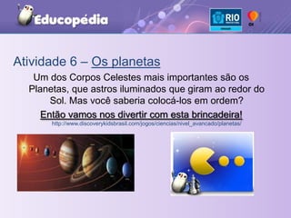 Atividade 6 – Os planetasUm dos Corpos Celestes mais importantes são os Planetas, que astros iluminados que giram ao redor do Sol. Mas você saberia colocá-los em ordem?Então vamos nos divertir com esta brincadeira! http://www.discoverykidsbrasil.com/jogos/ciencias/nivel_avancado/planetas/