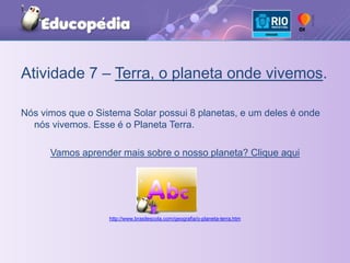 Atividade 7 – Terra, o planeta onde vivemos.Nós vimos que o Sistema Solar possui 8 planetas, e um deles é onde nós vivemos. Esse é o Planeta Terra. Vamos aprender mais sobre o nosso planeta? Clique aquihttp://www.brasilescola.com/geografia/o-planeta-terra.htm