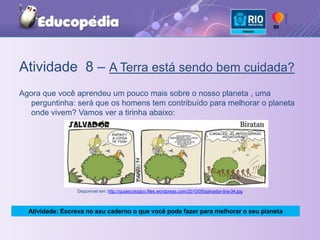 Atividade  8 – A Terra está sendo bem cuidada?Agora que você aprendeu um pouco mais sobre o nosso planeta , uma perguntinha: será que os homens tem contribuído para melhorar o planeta onde vivem? Vamos ver a tirinha abaixo:Disponível em: http://guiaecologico.files.wordpress.com/2010/05/salvador-tira-34.jpgAtividade: Escreva no seu caderno o que você pode fazer para melhorar o seu planeta