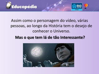 Assim como o personagem do vídeo, várias pessoas, ao longo da História tem o desejo de conhecer o Universo.Mas o que tem lá de tão Interessante?