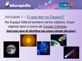 Atividade 1 – O que tem no Espaço?No Espaço Sideral existem vários objetos. Esses objetos tem o nome de Corpos CelestesVocê seria capaz de identificar que corpos celestes são esses?
