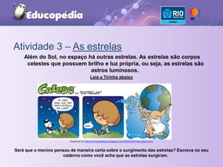 Atividade 3 – As estrelas Além do Sol, no espaço há outras estrelas. As estrelas são corpos celestes que possuem brilho e luz própria, ou seja, as estrelas são astros luminosos. Leia a Tirinha abaixoDisponível em http://tirinhasdafabrica.blogspot.com/2010/05/tirinha-calebe.htmlSerá que o menino pensou de maneira certa sobre o surgimento das estrelas? Escreva no seu caderno como você acha que as estrelas surgiram.