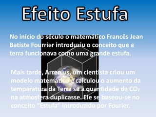 No início do século o matemático Francês Jean
Batiste Fourrier introduziu o conceito que a
terra funcionava como uma grande estufa.
Mais tarde, Arrenius, um cientista criou um
modelo matemático e calculou o aumento da
temperatura da Terra se a quantidade de CO2
na atmosfera duplicasse. Ele se baseou-se no
conceito “Estufa” introduzido por Fourier.
 
