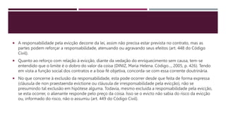  A responsabilidade pela evicção decorre da lei, assim não precisa estar prevista no contrato, mas as
partes podem reforçar a responsabilidade, atenuando ou agravando seus efeitos (art. 448 do Código
Civil).
 Quanto ao reforço com relação à evicção, diante da vedação do enriquecimento sem causa, tem-se
entendido que o limite é o dobro do valor da coisa (DINIZ, Maria Helena. Código..., 2005, p. 426). Tendo
em vista a função social dos contratos e a boa-fé objetiva, concorda-se com essa corrente doutrinária.
 No que concerne à exclusão da responsabilidade, esta pode ocorrer desde que feita de forma expressa
(cláusula de non praestaenda evictione ou cláusula de irresponsabilidade pela evicção), não se
presumindo tal exclusão em hipótese alguma. Todavia, mesmo excluída a responsabilidade pela evicção,
se esta ocorrer, o alienante responde pelo preço da coisa. Isso se o evicto não sabia do risco da evicção
ou, informado do risco, não o assumiu (art. 449 do Código Civil).
 