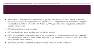  Não havendo a referida cláusula de exclusão da garantia pela evicção – cláusula de non praestaenda
evictione, ou cláusula de irresponsabilidade pela evicção –, a responsabilidade do alienante será plena.
Em casos tais, levando-se em conta o art. 450 do CC/2002, poderá o evicto prejudicado pleitear, nos
casos de evicção total:
 a)A restituição integral do preço pago.
 b)A indenização dos frutos que tiver sido obrigado a restituir.
 c)A indenização pelas despesas dos contratos e pelos prejuízos que diretamente resultarem da evicção
(danos emergentes, despesas de escritura e registro e lucros cessantes, nos termos dos arts. 402 a 404
do CC; além de danos imateriais).
 d)As custas judiciais e os honorários advocatícios do advogado por ele constituído.
 