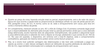  Quanto ao preço da coisa, havendo evicção total ou parcial, respectivamente, será o do valor da coisa à
época em que ocorreu a perda total ou proporcional ao desfalque sofrido no caso de perda parcial (art.
450, parágrafo único, do CC). A norma, como se vê, veda o enriquecimento sem causa, pois leva em
conta o momento efetivo da perda.
 Em complemento, merecem estudo os arts. 451 a 454 do Código Civil. O primeiro comando legal prevê
que a responsabilidade do alienante pela evicção total ou parcial permanece ainda que a coisa alienada
esteja deteriorada, exceto havendo dolo do adquirente. Exemplificando, não poderá o adquirente haver
a coisa deteriorada para si sabendo do vício e depois se insurgir, pleiteando o que consta do art. 450 do
CC. No caso em questão, o dispositivo, em sintonia com a boa-fé objetiva, veda o comportamento
contraditório, aplicação da máxima nemo potest venire contra factum proprium.
 Mas, se o evicto tiver auferido vantagens das deteriorações e não tiver sido condenado a pagar tais
valores ao evictor, o valor dessas vantagens deverá ser deduzido da quantia pleiteada do alienante (art.
452 do CC), regra também sintonizada com a vedação do enriquecimento sem causa.
 