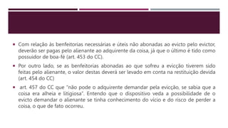  Com relação às benfeitorias necessárias e úteis não abonadas ao evicto pelo evictor,
deverão ser pagas pelo alienante ao adquirente da coisa, já que o último é tido como
possuidor de boa-fé (art. 453 do CC).
 Por outro lado, se as benfeitorias abonadas ao que sofreu a evicção tiverem sido
feitas pelo alienante, o valor destas deverá ser levado em conta na restituição devida
(art. 454 do CC)
 art. 457 do CC que “não pode o adquirente demandar pela evicção, se sabia que a
coisa era alheia e litigiosa”. Entendo que o dispositivo veda a possibilidade de o
evicto demandar o alienante se tinha conhecimento do vício e do risco de perder a
coisa, o que de fato ocorreu.
 