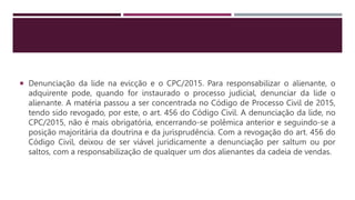 Denunciação da lide na evicção e o CPC/2015. Para responsabilizar o alienante, o
adquirente pode, quando for instaurado o processo judicial, denunciar da lide o
alienante. A matéria passou a ser concentrada no Código de Processo Civil de 2015,
tendo sido revogado, por este, o art. 456 do Código Civil. A denunciação da lide, no
CPC/2015, não é mais obrigatória, encerrando-se polêmica anterior e seguindo-se a
posição majoritária da doutrina e da jurisprudência. Com a revogação do art. 456 do
Código Civil, deixou de ser viável juridicamente a denunciação per saltum ou por
saltos, com a responsabilização de qualquer um dos alienantes da cadeia de vendas.
 
