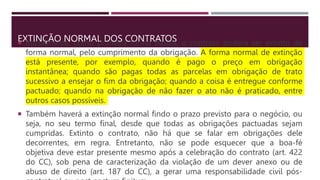 EXTINÇÃO NORMAL DOS CONTRATOS
 Inicialmente, como primeira forma básica, o contrato poderá ser extinto de
forma normal, pelo cumprimento da obrigação. A forma normal de extinção
está presente, por exemplo, quando é pago o preço em obrigação
instantânea; quando são pagas todas as parcelas em obrigação de trato
sucessivo a ensejar o fim da obrigação; quando a coisa é entregue conforme
pactuado; quando na obrigação de não fazer o ato não é praticado, entre
outros casos possíveis.
 Também haverá a extinção normal findo o prazo previsto para o negócio, ou
seja, no seu termo final, desde que todas as obrigações pactuadas sejam
cumpridas. Extinto o contrato, não há que se falar em obrigações dele
decorrentes, em regra. Entretanto, não se pode esquecer que a boa-fé
objetiva deve estar presente mesmo após a celebração do contrato (art. 422
do CC), sob pena de caracterização da violação de um dever anexo ou de
abuso de direito (art. 187 do CC), a gerar uma responsabilidade civil pós-
 