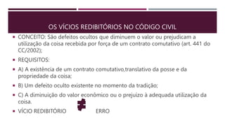 OS VÍCIOS REDIBITÓRIOS NO CÓDIGO CIVIL
 CONCEITO: São defeitos ocultos que diminuem o valor ou prejudicam a
utilização da coisa recebida por força de um contrato comutativo (art. 441 do
CC/2002);
 REQUISITOS:
 A) A existência de um contrato comutativo,translativo da posse e da
propriedade da coisa;
 B) Um defeito oculto existente no momento da tradição;
 C) A diminuição do valor econômico ou o prejuízo à adequada utilização da
coisa.
 VÍCIO REDIBITÓRIO ERRO
 