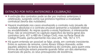 EXTINÇÃO POR FATOS ANTERIORES À CELEBRAÇÃO
 A extinção dos contratos pode se dar por motivos anteriores à
celebração, surgindo como sua primeira hipótese a invalidade
contratual (teoria das nulidades).
 Haverá invalidade nos casos envolvendo o contrato nulo (eivado de
nulidade absoluta) e o contrato anulável (presente a nulidade relativa
ou anulabilidade). As regras quanto a essas hipóteses, é interessante
frisar, não se encontram no capítulo específico da teoria geral dos
contratos (arts. 421 a 480 do Código Civil), mas na Parte Geral do
Código Privado, particularmente nos seus arts. 166, 167 e 171.
 Há quem entenda ser possível se falar, ainda, em contrato inexistente.
Entre os autores de renome, como Álvaro Villaça Azevedo, estão
aqueles adeptos da teoria da inexistência do contrato, para quem esta
forma de extinção estará presente quando faltar um dos elementos
essenciais do pacto, os seus pressupostos de existência.
 