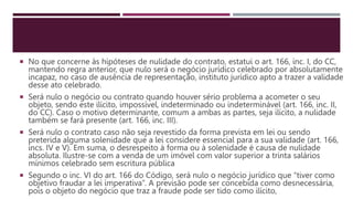  No que concerne às hipóteses de nulidade do contrato, estatui o art. 166, inc. I, do CC,
mantendo regra anterior, que nulo será o negócio jurídico celebrado por absolutamente
incapaz, no caso de ausência de representação, instituto jurídico apto a trazer a validade
desse ato celebrado.
 Será nulo o negócio ou contrato quando houver sério problema a acometer o seu
objeto, sendo este ilícito, impossível, indeterminado ou indeterminável (art. 166, inc. II,
do CC). Caso o motivo determinante, comum a ambas as partes, seja ilícito, a nulidade
também se fará presente (art. 166, inc. III).
 Será nulo o contrato caso não seja revestido da forma prevista em lei ou sendo
preterida alguma solenidade que a lei considere essencial para a sua validade (art. 166,
incs. IV e V). Em suma, o desrespeito à forma ou à solenidade é causa de nulidade
absoluta. Ilustre-se com a venda de um imóvel com valor superior a trinta salários
mínimos celebrado sem escritura pública
 Segundo o inc. VI do art. 166 do Código, será nulo o negócio jurídico que “tiver como
objetivo fraudar a lei imperativa”. A previsão pode ser concebida como desnecessária,
pois o objeto do negócio que traz a fraude pode ser tido como ilícito,
 