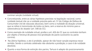  Nos termos do último inciso do art. 166 (inc. VII), o contrato será passível de
nulidade, quando a lei assim o declarar (nulidade textual) ou proibir o ato sem
cominar sanção (nulidade virtual).
 Concretizando, entre as várias hipóteses previstas na legislação nacional, como
nulidade textual cite-se a nulidade prevista pelo art. 51 do Código de Defesa de
Consumidor (rol de cláusulas abusivas), bem como a nulidade da doação universal,
que se refere à transmissão de todos os bens, sem a reserva do mínimo para a
sobrevivência do doador (art. 548 do CC).
 Como exemplo de nulidade virtual, proíbe o art. 426 do CC que os contratos tenham
por objeto a herança de pessoa viva (proibição do pacto sucessório ou pacta
corvina).
 Na última hipótese, o ato é proibido, apesar de não haver sanção expressa nesse
sentido. Sendo o contrato celebrado não obstante a proibição, o caso é de nulidade
absoluta.
 Quanto a essa forma de extinção dos pactos, Tartuce é adepto do posicionamento
 