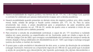 Haverá anulabilidade do negócio jurídico, nos termos do art. 171, inc. I, do Código Civil, quando
o contrato for celebrado por pessoa relativamente incapaz, sem a devida assistência.
 Haverá anulabilidade quando presentes os demais vícios do negócio jurídico: erro, dolo, coação
moral, lesão, estado de perigo e fraude contra credores (art. 171, inc. II). Para os casos
envolvendo tais vícios, o prazo decadencial para a propositura da ação anulatória pelo
interessado está previsto no art. 178 do CC, sendo de quatro anos e variando o início de sua
contagem de acordo com o defeito presente.
 Para encerrar o estudo da anulabilidade contratual, o caput do art. 171 reconhece a nulidade
relativa em casos previstos ou especificados em lei. Ilustrando, pode ser citada a regra do art.
1.649 do Código Civil de 2002, que consagra a anulabilidade dos contratos de compra e venda de
imóvel, doação e fiança celebrados em desobediência ao art. 1.647, que exige a outorga conjugal
(uxória, da mulher, e marital, do marido).
 O prazo para a ação anulatória é decadencial de dois anos, a contar da dissolução da sociedade
conjugal. Outrossim, mencione-se a importante regra do art. 496 do CC que prevê que é anulável
a venda de ascendente para descendente não havendo autorização dos demais descendentes e
 