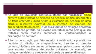  Ao lado da invalidade contratual (teoria das nulidades), ainda
existem outras formas de extinção do negócio jurídico, decorrentes
de fatos anteriores, quais sejam a existência no negócio de uma
cláusula resolutiva expressa ou a inserção de cláusula de
arrependimento no pacto. Essas duas formas de extinção decorrem
da autonomia privada, da previsão contratual, razão pela qual são
tratadas como motivos anteriores ou contemporâneos à
celebração do contrato.
 É forma de extinção por fato anterior à celebração a previsão no
negócio do direito de arrependimento, inserido no próprio
contrato, hipótese em que os contraentes estipulam que o negócio
será extinto, mediante declaração unilateral de vontade, se
qualquer um deles se arrepender (cláusula de arrependimento).
 