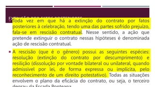 EXTINÇÃO POR FATOS POSTERIORES
 Toda vez em que há a extinção do contrato por fatos
posteriores à celebração, tendo uma das partes sofrido prejuízo,
fala-se em rescisão contratual. Nesse sentido, a ação que
pretende extinguir o contrato nessas hipóteses é denominada
ação de rescisão contratual.
 A rescisão (que é o gênero) possui as seguintes espécies:
resolução (extinção do contrato por descumprimento) e
resilição (dissolução por vontade bilateral ou unilateral, quando
admissível por lei, de forma expressa ou implícita, pelo
reconhecimento de um direito potestativo). Todas as situações
envolvem o plano da eficácia do contrato, ou seja, o terceiro
 