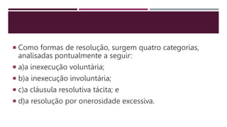  Como formas de resolução, surgem quatro categorias,
analisadas pontualmente a seguir:
 a)a inexecução voluntária;
 b)a inexecução involuntária;
 c)a cláusula resolutiva tácita; e
 d)a resolução por onerosidade excessiva.
 