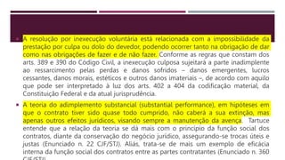  A resolução por inexecução voluntária está relacionada com a impossibilidade da
prestação por culpa ou dolo do devedor, podendo ocorrer tanto na obrigação de dar
como nas obrigações de fazer e de não fazer. Conforme as regras que constam dos
arts. 389 e 390 do Código Civil, a inexecução culposa sujeitará a parte inadimplente
ao ressarcimento pelas perdas e danos sofridos – danos emergentes, lucros
cessantes, danos morais, estéticos e outros danos imateriais –, de acordo com aquilo
que pode ser interpretado à luz dos arts. 402 a 404 da codificação material, da
Constituição Federal e da atual jurisprudência.
 A teoria do adimplemento substancial (substantial performance), em hipóteses em
que o contrato tiver sido quase todo cumprido, não caberá a sua extinção, mas
apenas outros efeitos jurídicos, visando sempre a manutenção da avença. Tartuce
entende que a relação da teoria se dá mais com o princípio da função social dos
contratos, diante da conservação do negócio jurídico, assegurando-se trocas úteis e
justas (Enunciado n. 22 CJF/STJ). Aliás, trata-se de mais um exemplo de eficácia
interna da função social dos contratos entre as partes contratantes (Enunciado n. 360
 