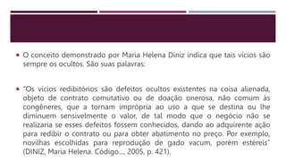  O conceito demonstrado por Maria Helena Diniz indica que tais vícios são
sempre os ocultos. São suas palavras:
 “Os vícios redibitórios são defeitos ocultos existentes na coisa alienada,
objeto de contrato comutativo ou de doação onerosa, não comum às
congêneres, que a tornam imprópria ao uso a que se destina ou lhe
diminuem sensivelmente o valor, de tal modo que o negócio não se
realizaria se esses defeitos fossem conhecidos, dando ao adquirente ação
para redibir o contrato ou para obter abatimento no preço. Por exemplo,
novilhas escolhidas para reprodução de gado vacum, porém estéreis”
(DINIZ, Maria Helena. Código..., 2005, p. 421).
 