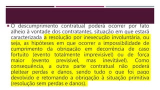  O descumprimento contratual poderá ocorrer por fato
alheio à vontade dos contratantes, situação em que estará
caracterizada a resolução por inexecução involuntária, ou
seja, as hipóteses em que ocorrer a impossibilidade de
cumprimento da obrigação em decorrência de caso
fortuito (evento totalmente imprevisível) ou de força
maior (evento previsível, mas inevitável). Como
consequência, a outra parte contratual não poderá
pleitear perdas e danos, sendo tudo o que foi pago
devolvido e retornando a obrigação à situação primitiva
(resolução sem perdas e danos).
 
