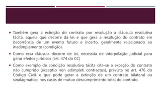  Também gera a extinção do contrato por resolução a cláusula resolutiva
tácita, aquela que decorre da lei e que gera a resolução do contrato em
decorrência de um evento futuro e incerto, geralmente relacionado ao
inadimplemento (condição).
 Como essa cláusula decorre de lei, necessita de interpelação judicial para
gerar efeitos jurídicos (art. 474 do CC)
 Como exemplo de condição resolutiva tácita cite-se a exceção do contrato
não cumprido (exceptio non adimpleti contractus), prevista no art. 476 do
Código Civil, e que pode gerar a extinção de um contrato bilateral ou
sinalagmático, nos casos de mútuo descumprimento total do contrato.
 