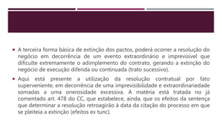  A terceira forma básica de extinção dos pactos, poderá ocorrer a resolução do
negócio em decorrência de um evento extraordinário e imprevisível que
dificulte extremamente o adimplemento do contrato, gerando a extinção do
negócio de execução diferida ou continuada (trato sucessivo).
 Aqui está presente a utilização da resolução contratual por fato
superveniente, em decorrência de uma imprevisibilidade e extraordinariedade
somadas a uma onerosidade excessiva. A matéria está tratada no já
comentado art. 478 do CC, que estabelece, ainda, que os efeitos da sentença
que determinar a resolução retroagirão à data da citação do processo em que
se pleiteia a extinção (efeitos ex tunc).
 