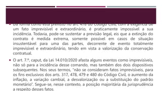  Da forma como está previsto no art. 478 do Código Civil, com a exigência de
um fato imprevisível e extraordinário, é praticamente impossível a sua
incidência. Todavia, pode-se sustentar a previsão legal, eis que a extinção do
contrato é medida extrema, somente possível em casos de situação
insustentável para uma das partes, decorrente de evento totalmente
imprevisível e extraordinário, tendo em vista a valorização da conservação
contratual.
 O art. 7.º, caput, da Lei 14.010/2020 afasta alguns eventos como imprevisíveis,
não só para a incidência desse comando, mas também dos dois dispositivos
subsequentes. Nos seus termos, “não se consideram fatos imprevisíveis, para
os fins exclusivos dos arts. 317, 478, 479 e 480 do Código Civil, o aumento da
inflação, a variação cambial, a desvalorização ou a substituição do padrão
monetário”. Segue-se, nesse contexto, a posição majoritária da jurisprudência
a respeito desses fatos.
 