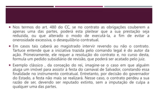  Nos termos do art. 480 do CC, se no contrato as obrigações couberem a
apenas uma das partes, poderá esta pleitear que a sua prestação seja
reduzida, ou que alterado o modo de executá-la, a fim de evitar a
onerosidade excessiva, o desequilíbrio contratual.
 Em casos tais caberá ao magistrado intervir revendo ou não o contrato.
Tartuce entende que a iniciativa trazida pelo comando legal é do autor da
ação. Primeiramente, ele requer a resolução do contrato e, no curso desta,
formula um pedido subsidiário de revisão, que poderá ser acatado pelo juiz.
 Exemplo clássico , da coroação do rei, imagine-se o caso em que alguém
aluga um imóvel para assistir à festa do carnaval de Salvador, constando essa
finalidade no instrumento contratual. Entretanto, por decisão do governador
do Estado, a festa não mais se realizará. Nesse caso, o contrato perdeu a sua
razão de ser, devendo ser reputado extinto, sem a imputação de culpa a
qualquer uma das partes.
 