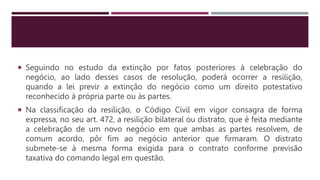  Seguindo no estudo da extinção por fatos posteriores à celebração do
negócio, ao lado desses casos de resolução, poderá ocorrer a resilição,
quando a lei previr a extinção do negócio como um direito potestativo
reconhecido à própria parte ou às partes.
 Na classificação da resilição, o Código Civil em vigor consagra de forma
expressa, no seu art. 472, a resilição bilateral ou distrato, que é feita mediante
a celebração de um novo negócio em que ambas as partes resolvem, de
comum acordo, pôr fim ao negócio anterior que firmaram. O distrato
submete-se à mesma forma exigida para o contrato conforme previsão
taxativa do comando legal em questão.
 