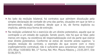  Ao lado da resilição bilateral, há contratos que admitem dissolução pela
simples declaração de vontade de uma das partes, situações em que se tem a
denominada resilição unilateral, desde que a lei, de forma explícita ou
implícita, admita essa forma de extinção.
 Na resilição unilateral há o exercício de um direito potestativo, aquele que se
contrapõe a um estado de sujeição. Sendo assim, não há que se falar, pelo
menos em regra, na existência de responsabilização civil da parte que exerce
esse direito potestativo. Conforme se extrai de recente aresto superior, “a
simples resilição do contrato, a exemplo do que ocorre com o mero
inadimplemento contratual, não é suficiente para caracterizar danos morais”
(STJ, REsp 1.630.665/ BA, 3.ª Turma, Rel. Min. Moura Ribeiro, j. 23.05.2017, DJe
02.06.2017).
 