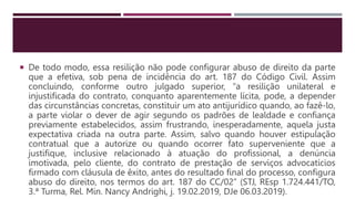  De todo modo, essa resilição não pode configurar abuso de direito da parte
que a efetiva, sob pena de incidência do art. 187 do Código Civil. Assim
concluindo, conforme outro julgado superior, “a resilição unilateral e
injustificada do contrato, conquanto aparentemente lícita, pode, a depender
das circunstâncias concretas, constituir um ato antijurídico quando, ao fazê-lo,
a parte violar o dever de agir segundo os padrões de lealdade e confiança
previamente estabelecidos, assim frustrando, inesperadamente, aquela justa
expectativa criada na outra parte. Assim, salvo quando houver estipulação
contratual que a autorize ou quando ocorrer fato superveniente que a
justifique, inclusive relacionado à atuação do profissional, a denúncia
imotivada, pelo cliente, do contrato de prestação de serviços advocatícios
firmado com cláusula de êxito, antes do resultado final do processo, configura
abuso do direito, nos termos do art. 187 do CC/02” (STJ, REsp 1.724.441/TO,
3.ª Turma, Rel. Min. Nancy Andrighi, j. 19.02.2019, DJe 06.03.2019).
 
