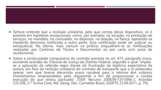  Tartuce entende que a resilição unilateral, pelo que consta desse dispositivo, só é
prevista em hipóteses excepcionais, como, por exemplo, na locação, na prestação de
serviços, no mandato, no comodato, no depósito, na doação, na fiança, operando-se
mediante denúncia notificada à outra parte. Essa notificação pode ser judicial ou
extrajudicial. Na última, mais comum na prática, enquadram-se as notificações
realizadas por Cartórios de Títulos e Documentos ou por carta com aviso de
recebimento.
 Sobre a continuidade compulsória do contrato prevista no art. 473, parágrafo único,
excelente acórdão do Tribunal de Justiça do Distrito Federal, segundo o qual “impõe-
se a aplicação da referida regra diante da frustração da legítima expectativa da
autora, em face da resilição unilateral do contrato de transporte que a ré pretendeu
operar, sem que tivesse decorrido prazo razoável para o retorno dos vultosos
investimentos empreendidos pela requerente a fim de proporcionar a correta
execução do que restou pactuado” (TJDF, Recurso 2008.09.1.015066-2, Acórdão
535.206, 2.ª Turma Cível, Rel. Desig. Des. Carmelita Brasil, DJDFTE 23.09.2011, p. 79).
 