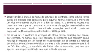  Encerrando a análise do tema da extinção do contrato, como última forma
básica de extinção dos contratos, para algumas formas negociais a morte de
um dos contratantes pode gerar o fim do pacto. Isso somente ocorre nos
casos em que a parte contratual assume uma obrigação personalíssima ou
intuitu personae, sendo denominada cessação contratual, conforme
expressão de Orlando Gomes (Contratos..., 2007, p. 228).
 Em casos tais, o contrato se extingue de pleno direito, situação que ocorre,
por exemplo, na fiança. Para este contrato, os herdeiros não recebem como
herança o encargo de ser fiador, só respondendo até os limites da herança
por dívidas eventualmente vencidas durante a vida do seu antecessor (art. 836
do CC). Em reforço, a condição de fiador não se transmite, pois ele tem
apenas uma responsabilidade, sem que a dívida seja sua
 