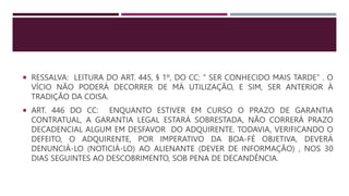  RESSALVA: LEITURA DO ART. 445, § 1º, DO CC: " SER CONHECIDO MAIS TARDE" . O
VÍCIO NÃO PODERÁ DECORRER DE MÁ UTILIZAÇÃO, E SIM, SER ANTERIOR À
TRADIÇÃO DA COISA.
 ART. 446 DO CC: ENQUANTO ESTIVER EM CURSO O PRAZO DE GARANTIA
CONTRATUAL, A GARANTIA LEGAL ESTARÁ SOBRESTADA, NÃO CORRERÁ PRAZO
DECADENCIAL ALGUM EM DESFAVOR DO ADQUIRENTE. TODAVIA, VERIFICANDO O
DEFEITO, O ADQUIRENTE, POR IMPERATIVO DA BOA-FÉ OBJETIVA, DEVERÁ
DENUNCIÁ-LO (NOTICIÁ-LO) AO ALIENANTE (DEVER DE INFORMAÇÃO) , NOS 30
DIAS SEGUINTES AO DESCOBRIMENTO, SOB PENA DE DECANDÊNCIA.
 