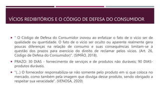VÍCIOS REDIBITÓRIOS E O CÓDIGO DE DEFESA DO CONSUMIDOR
 " O Código de Defesa do Consumidor inovou ao enfatizar o fato de o vício ser de
qualidade ou quantidade. O fato de o vício ser oculto ou aparente realmente gera
poucas diferenças na relação de consumo e suas consequências limitam-se à
questão dos prazos para exercício do direito de reclamar pelos vícios. (Art. 26,
Código de Defesa do Consumidor)". (SIMÃO, 2018).
 PRAZO: 30 DIAS - fornecimento de serviços e de produtos não duráveis; 90 DIAS-
produtos duráveis.
 "(...) O fornecedor responsabiliza-se não somente pelo produto em si que coloca no
mercado, como também pela imagem que divulga desse produto, sendo obrigado a
respeitar sua veracidade". (VENOSA, 2020)
 