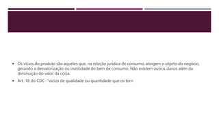  Os vícios do produto são aqueles que, na relação jurídica de consumo, atingem o objeto do negócio,
gerando a desvalorização ou inutilidade do bem de consumo. Não existem outros danos além da
diminuição do valor da coisa.
 Art. 18 do CDC- "vícios de qualidade ou quantidade que os torn
 