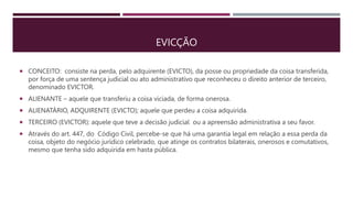 EVICÇÃO
 CONCEITO: consiste na perda, pelo adquirente (EVICTO), da posse ou propriedade da coisa transferida,
por força de uma sentença judicial ou ato administrativo que reconheceu o direito anterior de terceiro,
denominado EVICTOR.
 ALIENANTE – aquele que transferiu a coisa viciada, de forma onerosa.
 ALIENATÁRIO, ADQUIRENTE (EVICTO); aquele que perdeu a coisa adquirida.
 TERCEIRO (EVICTOR): aquele que teve a decisão judicial ou a apreensão administrativa a seu favor.
 Através do art. 447, do Código Civil, percebe-se que há uma garantia legal em relação a essa perda da
coisa, objeto do negócio jurídico celebrado, que atinge os contratos bilaterais, onerosos e comutativos,
mesmo que tenha sido adquirida em hasta pública.
 