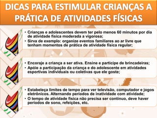 • Crianças e adolescentes devem ter pelo menos 60 minutos por dia
de atividade física moderada a vigorosa;
• Sirva de exemplo: organize eventos familiares ao ar livre que
tenham momentos de prática de atividade física regular;
• Encoraje a criança a ser ativa. Ensine e participe de brincadeiras;
• Apóie a participação da criança e do adolescente em atividades
esportivas individuais ou coletivas que ele goste;
• Estabeleça limites de tempo para ver televisão, computador e jogos
eletrônicos. Alternando períodos de inatividade com atividade;
• O tempo de atividade física não precisa ser contínuo, deve haver
períodos de sono, refeições, etc.
 