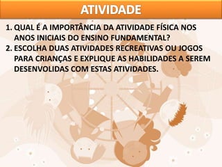 1. QUAL É A IMPORTÂNCIA DA ATIVIDADE FÍSICA NOS
ANOS INICIAIS DO ENSINO FUNDAMENTAL?
2. ESCOLHA DUAS ATIVIDADES RECREATIVAS OU JOGOS
PARA CRIANÇAS E EXPLIQUE AS HABILIDADES A SEREM
DESENVOLIDAS COM ESTAS ATIVIDADES.
 