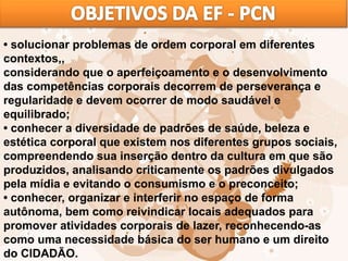 • solucionar problemas de ordem corporal em diferentes
contextos,,
considerando que o aperfeiçoamento e o desenvolvimento
das competências corporais decorrem de perseverança e
regularidade e devem ocorrer de modo saudável e
equilibrado;
• conhecer a diversidade de padrões de saúde, beleza e
estética corporal que existem nos diferentes grupos sociais,
compreendendo sua inserção dentro da cultura em que são
produzidos, analisando criticamente os padrões divulgados
pela mídia e evitando o consumismo e o preconceito;
• conhecer, organizar e interferir no espaço de forma
autônoma, bem como reivindicar locais adequados para
promover atividades corporais de lazer, reconhecendo-as
como uma necessidade básica do ser humano e um direito
do CIDADÃO.
 