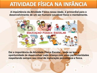 A importância da Atividade Física nessa idade, é primordial para o
desenvolvimento de um ser humano saudável físico e mentalmente.
Daí a importância da Atividade Física Escolar , onde se tem a
oportunidade de desenvolver cada criança com suas particularidades
respeitando sempre seu nível de maturação psicológica e física.
 