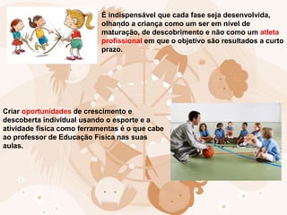 É indispensável que cada fase seja desenvolvida,
olhando a criança como um ser em nível de
maturação, de descobrimento e não como um atleta
profissional em que o objetivo são resultados a curto
prazo.
Criar oportunidades de crescimento e
descoberta individual usando o esporte e a
atividade física como ferramentas é o que cabe
ao professor de Educação Física nas suas
aulas.
 